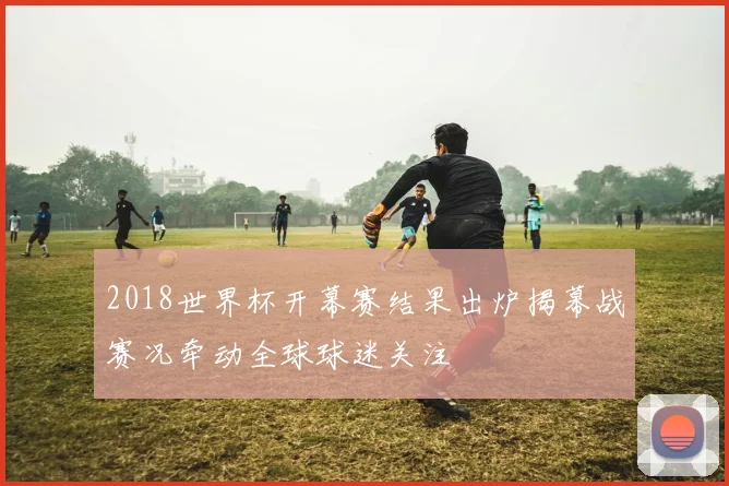 2018世界杯开幕赛结果出炉揭幕战赛况牵动全球球迷关注