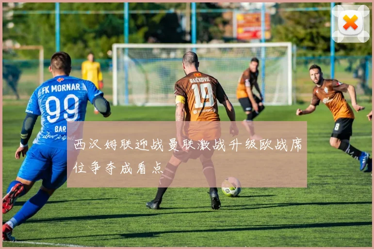 西汉姆联迎战曼联激战升级欧战席位争夺成看点
