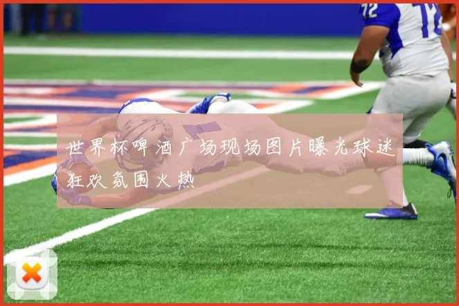 世界杯啤酒广场现场图片曝光球迷狂欢氛围火热