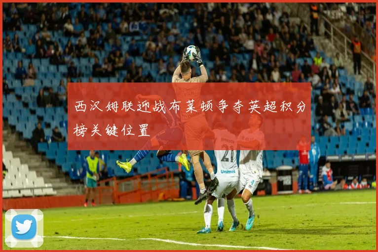西汉姆联迎战布莱顿争夺英超积分榜关键位置