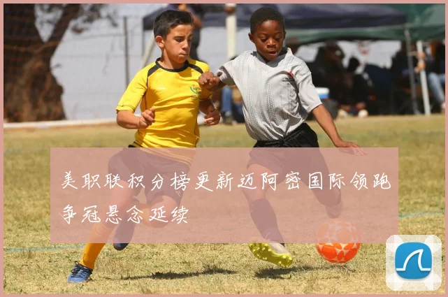 美职联积分榜更新迈阿密国际领跑争冠悬念延续