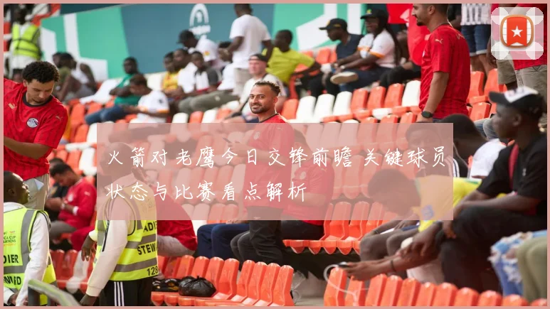 火箭对老鹰今日交锋前瞻 关键球员状态与比赛看点解析