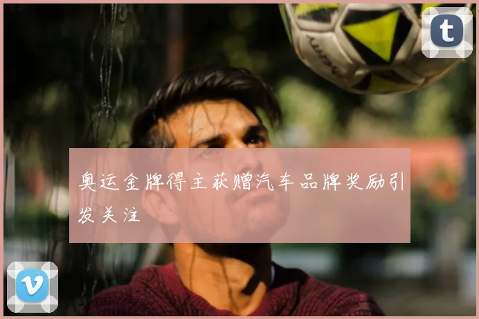 奥运金牌得主获赠汽车品牌奖励引发关注