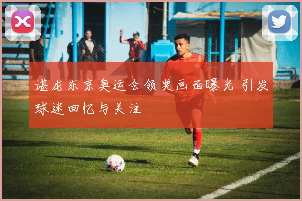 谌龙东京奥运会领奖画面曝光 引发球迷回忆与关注