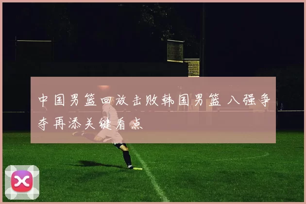 中国男篮回放击败韩国男篮 八强争夺再添关键看点