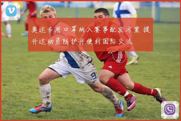 奥运专用口罩纳入赛事配发方案 提升运动员防护并便利国际交流