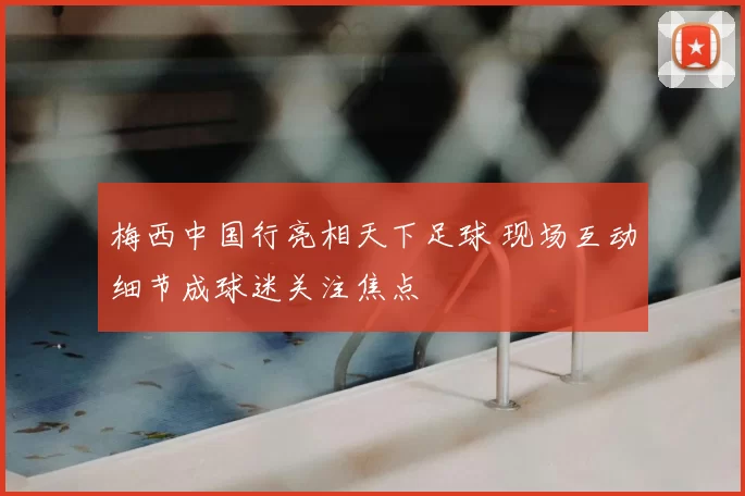 梅西中国行亮相天下足球 现场互动细节成球迷关注焦点