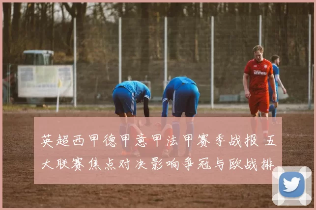 英超西甲德甲意甲法甲赛季战报 五大联赛焦点对决影响争冠与欧战排名