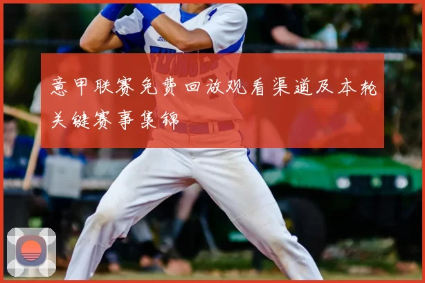 意甲联赛免费回放观看渠道及本轮关键赛事集锦