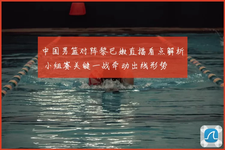 中国男篮对阵黎巴嫩直播看点解析 小组赛关键一战牵动出线形势