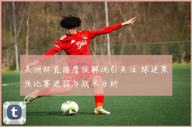 美洲杯直播詹俊解说引关注 球迷聚焦比赛进程与战术分析