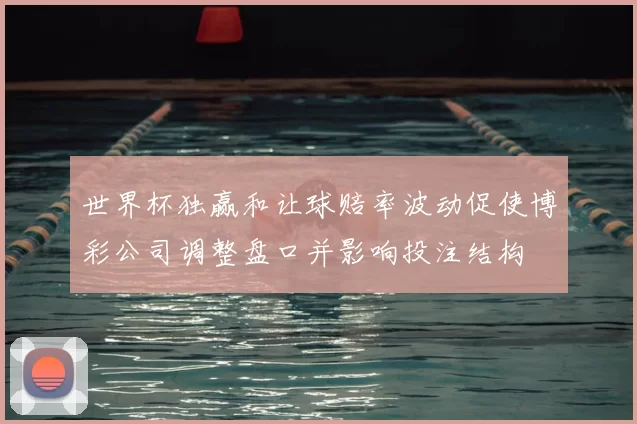 世界杯独赢和让球赔率波动促使博彩公司调整盘口并影响投注结构