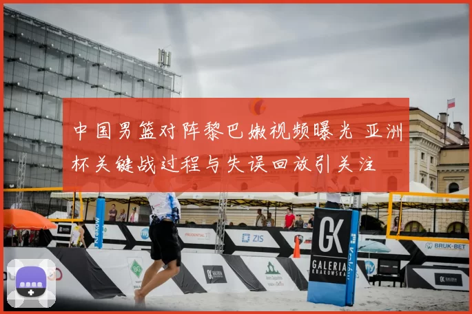 中国男篮对阵黎巴嫩视频曝光 亚洲杯关键战过程与失误回放引关注