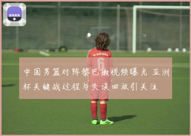 中国男篮对阵黎巴嫩视频曝光 亚洲杯关键战过程与失误回放引关注