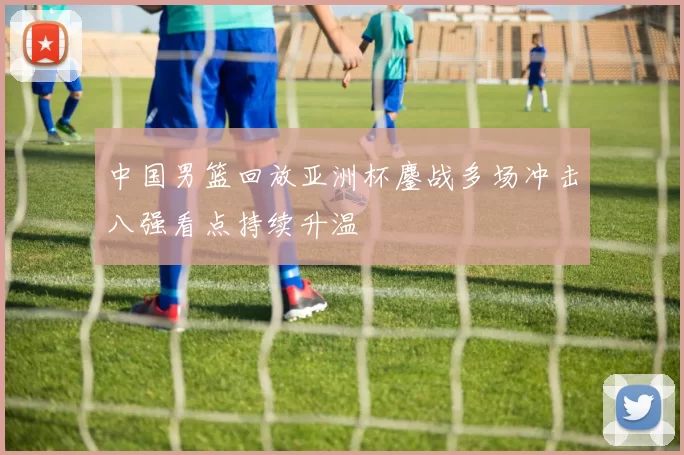 中国男篮回放亚洲杯鏖战多场冲击八强看点持续升温