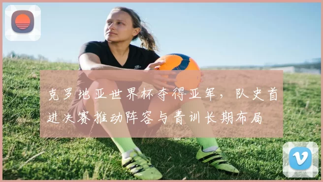 克罗地亚世界杯夺得亚军,队史首进决赛推动阵容与青训长期布局