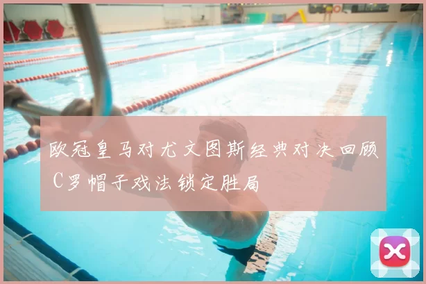 欧冠皇马对尤文图斯经典对决回顾 C罗帽子戏法锁定胜局