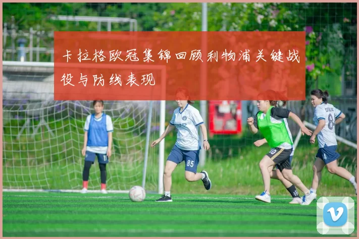 卡拉格欧冠集锦回顾利物浦关键战役与防线表现