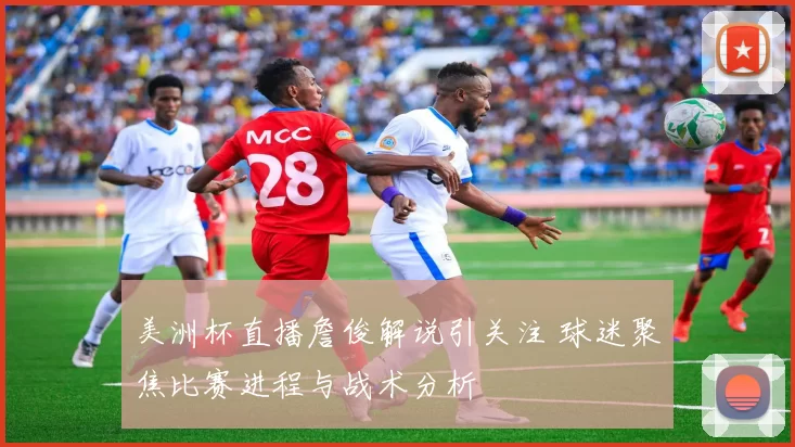 美洲杯直播詹俊解说引关注 球迷聚焦比赛进程与战术分析