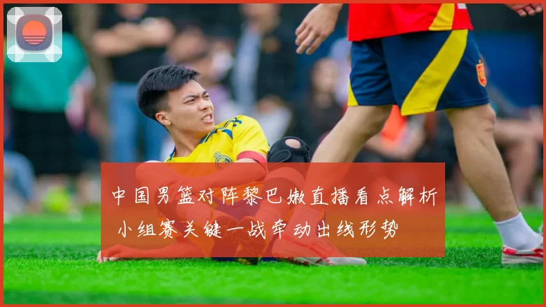 中国男篮对阵黎巴嫩直播看点解析 小组赛关键一战牵动出线形势