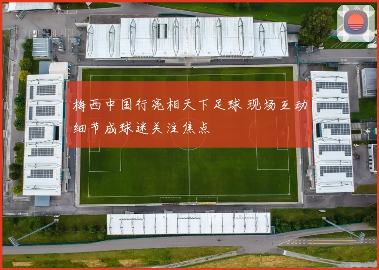 梅西中国行亮相天下足球 现场互动细节成球迷关注焦点