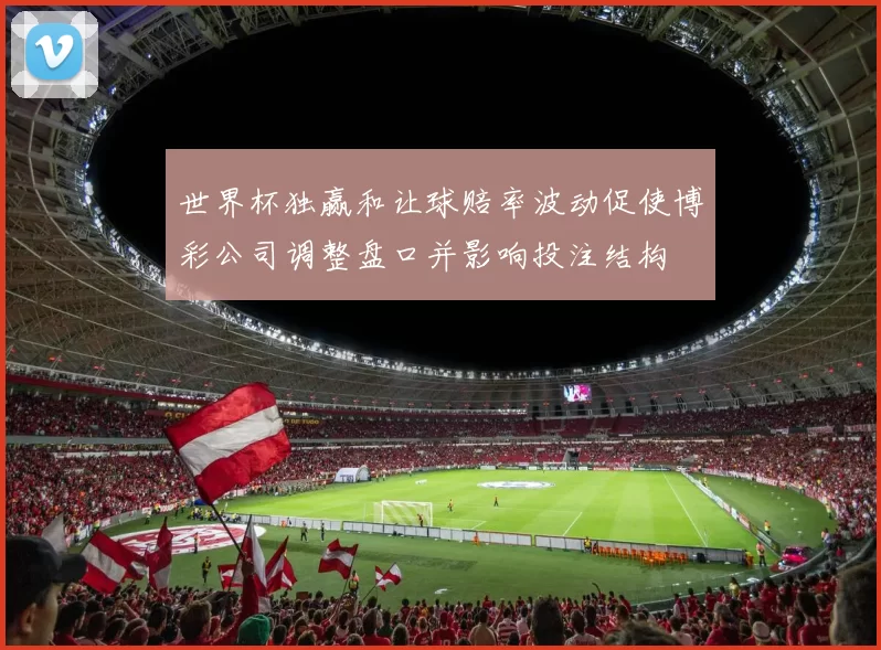 世界杯独赢和让球赔率波动促使博彩公司调整盘口并影响投注结构