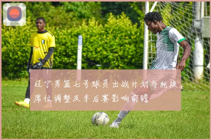 辽宁男篮七号球员出战计划与轮换席位调整及季后赛影响前瞻