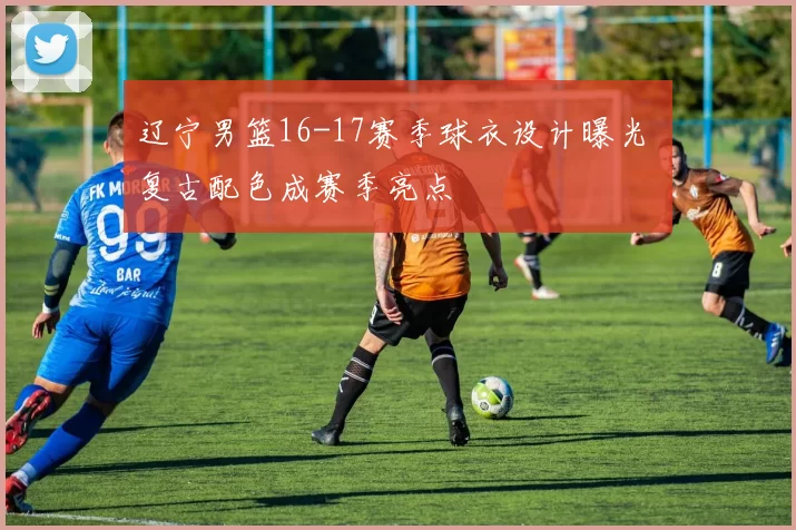 辽宁男篮16-17赛季球衣设计曝光 复古配色成赛季亮点